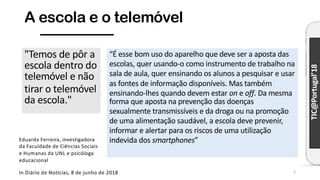 TIC@Portugal’18
A escola e o telemóvel
"Temos de pôr a
escola dentro do
telemóvel e não
tirar o telemóvel
da escola."
In Diário de Notícias, 8 de junho de 2018
Eduarda Ferreira, investigadora
da Faculdade de Ciências Sociais
e Humanas da UNL e psicóloga
educacional
“É esse bom uso do aparelho que deve ser a aposta das
escolas, quer usando-o como instrumento de trabalho na
sala de aula, quer ensinando os alunos a pesquisar e usar
as fontes de informação disponíveis. Mas também
ensinando-lhes quando devem estar on e off. Da mesma
forma que aposta na prevenção das doenças
sexualmente transmissíveis e da droga ou na promoção
de uma alimentação saudável, a escola deve prevenir,
informar e alertar para os riscos de uma utilização
indevida dos smartphones”
3
 