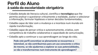 TIC@Portugal’18
Perfil do Aluno
à saída da escolaridade obrigatória
• Cidadão dotado de literacia cultural, científica e tecnológica que lhe
permita analisar e questionar criticamente a realidade, avaliar e selecionar
a informação, formular hipóteses e tomar decisões fundamentadas;
• Cidadão capaz de lidar com a mudança e a incerteza num mundo em
rápida transformação;
• Cidadão capaz de pensar critica e autonomamente, criativo, com
competência de trabalho colaborativo e capacidade de comunicação;
• Cidadão apto a continuar a sua aprendizagem ao longo da vida;
5
Pode este perfil concretizar-se plenamente se recusarmos o
telemóvel, se não contribuirmos para um uso consciente e crítico
do mesmo, se não ajudarmos a explorar as suas potencialidades,
se não o transformarmos num instrumento de aprendizagem?
 