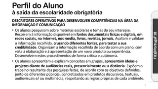 TIC@Portugal’18
Perfil do Aluno
à saída da escolaridade obrigatória
DESCRITORES OPERATIVOS PARA DESENVOLVER COMPETÊNCIAS NA ÁREA DA
INFORMAÇÃO E COMUNICAÇÃO
• Os alunos pesquisam sobre matérias escolares e temas do seu interesse.
Recorrem à informação disponível em fontes documentais físicas e digitais, em
redes sociais, na Internet, nos media, livros, revistas, jornais. Avaliam e validam
a informação recolhida, cruzando diferentes fontes, para testar a sua
credibilidade. Organizam a informação recolhida de acordo com um plano, com
vista à elaboração e à apresentação de um novo produto ou experiência.
Desenvolvem estes procedimentos de forma crítica e autónoma.
• Os alunos apresentam e explicam conceitos em grupos, apresentam ideias e
projetos diante de audiências reais, presencialmente ou a distância. Expõem o
trabalho resultante das pesquisas feitas, de acordo com os objetivos definidos,
junto de diferentes públicos, concretizados em produtos discursivos, textuais,
audiovisuais e/ ou multimédia, respeitando as regras próprias de cada ambiente.
6
 