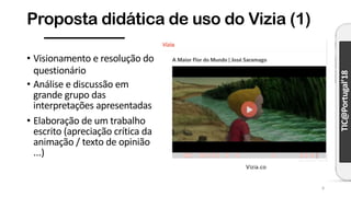 TIC@Portugal’18
Proposta didática de uso do Vizia (1)
9
• Visionamento e resolução do
questionário
• Análise e discussão em
grande grupo das
interpretações apresentadas
• Elaboração de um trabalho
escrito (apreciação crítica da
animação / texto de opinião
...)
Vizia.co
 