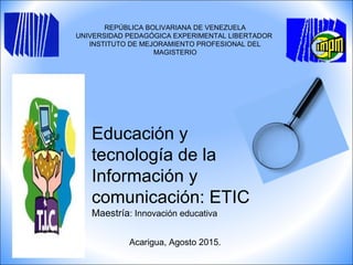 REPÚBLICA BOLIVARIANA DE VENEZUELA
UNIVERSIDAD PEDAGÓGICA EXPERIMENTAL LIBERTADOR
INSTITUTO DE MEJORAMIENTO PROFESIONAL DEL
MAGISTERIO
Acarigua, Agosto 2015.
Educación y
tecnología de la
Información y
comunicación: ETIC
Maestría: Innovación educativa
 