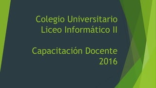 Colegio Universitario
Liceo Informático II
Capacitación Docente
2016
 