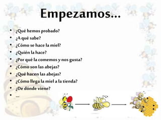 Empezamos…
• ¿Qué hemos probado?
• ¿A qué sabe?
• ¿Cómo sehace la miel?
• ¿Quién la hace?
• ¿Por qué la comemosy nos gusta?
• ¿Cómo son las abejas?
• ¿Qué hacen las abejas?
• ¿Cómo llega la miela la tienda?
• ¿De dónde viene?
• …
 