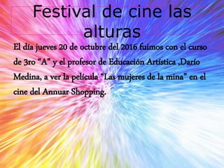 Festival de cine las
alturas
El día jueves 20 de octubre del 2016 fuimos con el curso
de 3ro “A” y el profesor de Educación Artística ,Darío
Medina, a ver la película “Las mujeres de la mina” en el
cine del Annuar Shopping.
 