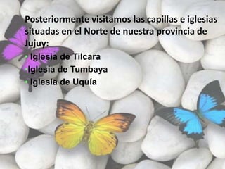 Posteriormente visitamos las capillas e iglesias
situadas en el Norte de nuestra provincia de
Jujuy:
• Iglesia de Tilcara
•Iglesia de Tumbaya
• Iglesia de Uquía
 