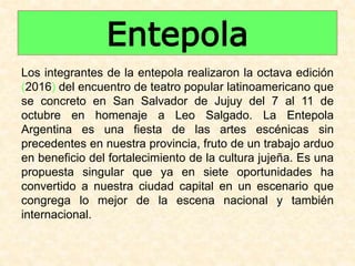 Entepola
Los integrantes de la entepola realizaron la octava edición
(2016) del encuentro de teatro popular latinoamericano que
se concreto en San Salvador de Jujuy del 7 al 11 de
octubre en homenaje a Leo Salgado. La Entepola
Argentina es una fiesta de las artes escénicas sin
precedentes en nuestra provincia, fruto de un trabajo arduo
en beneficio del fortalecimiento de la cultura jujeña. Es una
propuesta singular que ya en siete oportunidades ha
convertido a nuestra ciudad capital en un escenario que
congrega lo mejor de la escena nacional y también
internacional.
 