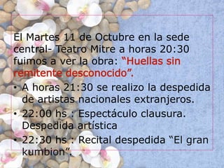 El Martes 11 de Octubre en la sede
central- Teatro Mitre a horas 20:30
fuimos a ver la obra: “Huellas sin
remitente desconocido”.
• A horas 21:30 se realizo la despedida
de artistas nacionales extranjeros.
• 22:00 hs : Espectáculo clausura.
Despedida artística
• 22:30 hs : Recital despedida “El gran
kumbion”.
 