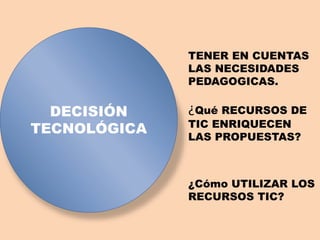 DECISIÓN
TECNOLÓGICA
TENER EN CUENTAS
LAS NECESIDADES
PEDAGOGICAS.
¿Qué RECURSOS DE
TIC ENRIQUECEN
LAS PROPUESTAS?
¿Cómo UTILIZAR LOS
RECURSOS TIC?