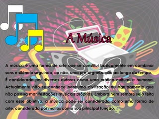 A música é uma forma de arte que se constitui basicamente em combinar
sons e silêncio seguindo, ou não, uma pré-organização ao longo do tempo.
É considerada por diversos autores como uma prática cultural e humana.
Actualmente não se conhece nenhuma civilização ou agrupamento que
não possua manifestações musicais próprias. Embora nem sempre seja feita
com esse objetivo, a música pode ser considerada como uma forma de
arte, considerada por muitos como sua principal função.
 