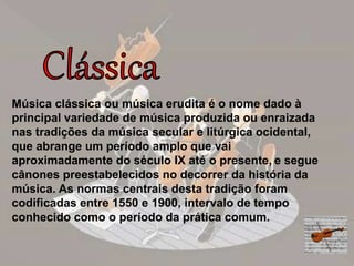 Música clássica ou música erudita é o nome dado à
principal variedade de música produzida ou enraizada
nas tradições da música secular e litúrgica ocidental,
que abrange um período amplo que vai
aproximadamente do século IX até o presente, e segue
cânones preestabelecidos no decorrer da história da
música. As normas centrais desta tradição foram
codificadas entre 1550 e 1900, intervalo de tempo
conhecido como o período da prática comum.
 