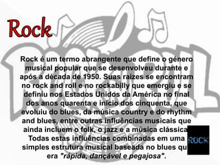 Rock é um termo abrangente que define o género
musical popular que se desenvolveu durante e
após a década de 1950. Suas raízes se encontram
no rock and roll e no rockabilly que emergiu e se
definiu nos Estados Unidos da América no final
dos anos quarenta e início dos cinquenta, que
evoluiu do blues, da música country e do rhythm
and blues, entre outras influências musicais que
ainda incluem o folk, o jazz e a música clássica.
Todas estas influências combinadas em uma
simples estrutura musical baseada no blues que
era "rápida, dançável e pegajosa".
 