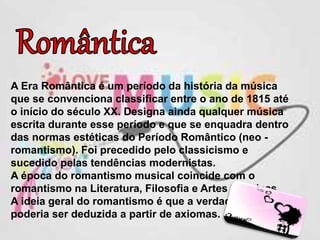 A Era Romântica é um período da história da música
que se convenciona classificar entre o ano de 1815 até
o início do século XX. Designa ainda qualquer música
escrita durante esse período e que se enquadra dentro
das normas estéticas do Período Romântico (neo -
romantismo). Foi precedido pelo classicismo e
sucedido pelas tendências modernistas.
A época do romantismo musical coincide com o
romantismo na Literatura, Filosofia e Artes Plásticas.
A ideia geral do romantismo é que a verdade não
poderia ser deduzida a partir de axiomas.
 