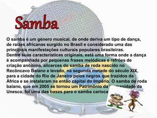 O samba é um género musical, de onde deriva um tipo de dança,
de raízes africanas surgido no Brasil e considerado uma das
principais manifestações culturais populares brasileiras.
Dentre suas características originais, está uma forma onde a dança
é acompanhada por pequenas frases melódicas e refrões de
criação anônima, alicerces do samba de roda nascido no
Recôncavo Baiano e levado, na segunda metade do século XIX,
para a cidade do Rio de Janeiro pelos negros que trazidos da
África e se instalaram na então capital do Império. O samba de roda
baiano, que em 2005 se tornou um Patrimônio da Humanidade da
Unesco, foi uma das bases para o samba carioca.
 