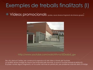 Vídeos promocionals  (podeu veure diversos fragments de diversos grups) : Feu clic damunt l’enllaç per començar la reproducció del vídeo a través del Youtube La qualitat de les imatges és menor que la lliurada pels alumnes, ja que el Youtube redueix la resolució. Es posen només alguns fragments, on no surten alumnes en primer pla, per problemes amb els drets d’imatge. http://www.youtube.com/watch?v=a1EDxabd_gw 
