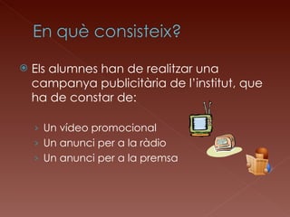 Els alumnes han de realitzar una campanya publicitària de l’institut, que ha de constar de: Un vídeo promocional Un anunci per a la ràdio Un anunci per a la premsa 