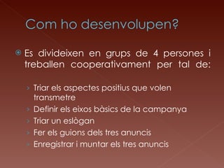 Es divideixen en grups de 4 persones i treballen cooperativament per tal de: Triar els aspectes positius que volen transmetre Definir els eixos bàsics de la campanya Triar un eslògan Fer els guions dels tres anuncis Enregistrar i muntar els tres anuncis 
