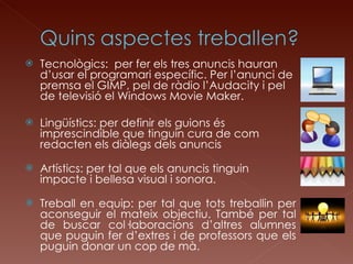 Tecnològics:  per fer els tres anuncis hauran d’usar el programari específic. Per l’anunci de premsa el GIMP, pel de ràdio l’Audacity i pel de televisió el Windows Movie Maker. Lingüístics: per definir els guions és imprescindible que tinguin cura de com redacten els diàlegs dels anuncis Artístics: per tal que els anuncis tinguin impacte i bellesa visual i sonora. Treball en equip: per tal que tots treballin per aconseguir el mateix objectiu. També per tal de buscar col·laboracions d’altres alumnes que puguin fer d’extres i de professors que els puguin donar un cop de mà. 