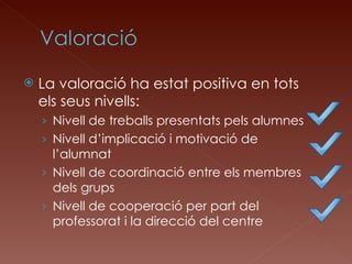 La valoració ha estat positiva en tots els seus nivells: Nivell de treballs presentats pels alumnes Nivell d’implicació i motivació de l’alumnat Nivell de coordinació entre els membres dels grups Nivell de cooperació per part del professorat i la direcció del centre 