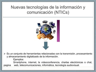 Nuevas tecnologías de la información y
comunicación (NTICs)
 Es un conjunto de herramientas relacionadas con la transmisión, procesamiento
y almacenamiento digitalizado de la información.
Ejemplos:
Smartphone, internet, la videoconferencia, charlas electrónicas o chat,
pagina web, telecomunicaciones, informática, tecnología audiovisual.
 