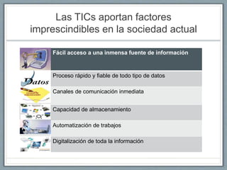 Las TICs aportan factores
imprescindibles en la sociedad actual
Fácil acceso a una inmensa fuente de información
Proceso rápido y fiable de todo tipo de datos
Canales de comunicación inmediata
Capacidad de almacenamiento
Automatización de trabajos
Digitalización de toda la información
 