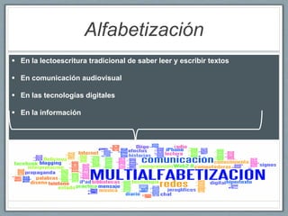 Alfabetización
 En la lectoescritura tradicional de saber leer y escribir textos
 En comunicación audiovisual
 En las tecnologías digitales
 En la información
 