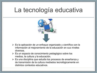 La tecnología educativa
 Es la aplicación de un enfoque organizado y científico con la
información al mejoramiento de la educación en sus niveles
diversos.
 Es un espacio de conocimiento pedagógico sobre los
medios, la cultura y la educación.
 Es una disciplina que estudia los procesos de enseñanza y
de transmisión de la cultura mediados tecnológicamente en
distintos contextos educativos.
 