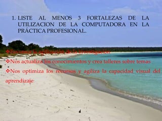 1. LISTE AL MENOS 3 FORTALEZAS DE LA
     UTILIZACION DE LA COMPUTADORA EN LA
     PRÁCTICA PROFESIONAL.


Favorece la agilización de la investigación
Nos actualiza los conocimientos y crea talleres sobre temas
Nos optimiza los recursos y agiliza la capacidad visual del
aprendizaje
 