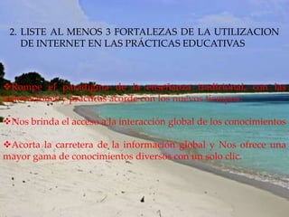 2. LISTE AL MENOS 3 FORTALEZAS DE LA UTILIZACION
    DE INTERNET EN LAS PRÁCTICAS EDUCATIVAS



Rompe el paradigma de la enseñanza tradicional, con las
innovaciones y prácticas acorde con los nuevos tiempos.

Nos brinda el acceso a la interacción global de los conocimientos

Acorta la carretera de la información global y Nos ofrece una
mayor gama de conocimientos diversos con un solo clic.
 