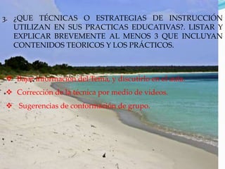 3. ¿QUE TÉCNICAS O ESTRATEGIAS DE INSTRUCCIÓN
   UTILIZAN EN SUS PRACTICAS EDUCATIVAS?. LISTAR Y
   EXPLICAR BREVEMENTE AL MENOS 3 QUE INCLUYAN
   CONTENIDOS TEORICOS Y LOS PRÁCTICOS.



 Bajar información del Tema, y discutirlo en el aula.
 Corrección de la técnica por medio de videos.
 Sugerencias de conformación de grupo.
 