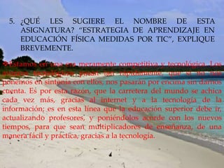 5. ¿QUÉ LES SUGIERE EL NOMBRE DE ESTA
     ASIGNATURA? “ESTRATEGIA DE APRENDIZAJE EN
     EDUCACIÓN FÍSICA MEDIDAS POR TIC”, EXPLIQUE
     BREVEMENTE.

Estamos en una era meramente competitiva y tecnológica. Los
avances tecnológicos pasan tan rápidamente, que si no nos
ponemos en sintonía con ellos, nos pasarán por encima sin darnos
cuenta. Es por esta razón, que la carretera del mundo se achica
cada vez más, gracias al internet y a la tecnología de la
información; es en esta línea que la educación superior debe ir,
actualizando profesores, y poniéndolos acorde con los nuevos
tiempos, para que sean multiplicadores de enseñanza, de una
manera fácil y práctica, gracias a la tecnología.
 