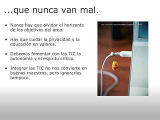 ...que nunca van mal. Nunca hay que olvidar el horizonte de los objetivos del área.   Hay que cuidar la privacidad y la educación en valores.   Debemos fomentar con las TIC la autonomía y el espíritu crítico.   Integrar las TIC no nos convierte en buenos maestros, pero ignorarlas tampoco.   