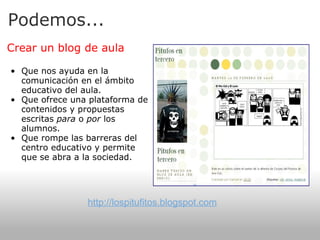 Podemos... Crear un blog de aula   Que nos ayuda en la comunicación en el ámbito educativo del aula. Que ofrece una plataforma de contenidos y propuestas escritas  para  o  por  los alumnos. Que rompe las barreras del centro educativo y permite que se abra a la sociedad. http://lospitufitos.blogspot.com 