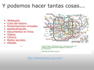Y podemos hacer tantas cosas...    Webquest. Caza del tesoro. Presentaciones virtuales. Geolocalización. Documentos en línea. Vídeos. Cómics. Redes sociales. Moodle. ... http://internetaula.ning.com/ 
