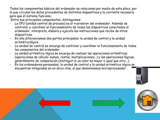 Todos los componentes básicos del ordenador se relacionan por medio de esta placa, por
la que circulan los datos procedentes de distintos dispositivos y la corriente necesaria
para que el sistema funcione.
Entre sus principales componentes, distinguimos:
- La CPU (unidad central de proceso) es el «cerebro» del ordenador. Además de
controlar y coordinar el funcionamiento de todos los dispositivos conectados al
ordenador, interpreta, elabora y ejecuta las instrucciones que recibe de otros
dispositivos.
- En ella diferenciamos dos partes principales: la unidad de control y la unidad
aritméticológica.
- La unidad de control se encarga de controlar y coordinar el funcionamiento de todos
los componentes del ordenador.
- La unidad aritmético-lógica se encarga de realizar las operaciones aritméticas
(operaciones de cálculo: sumas, restas, multiplicaciones...) y las operaciones lógicas,
generalmente de comparación (distinguir si un valor es mayor o igual que otro...).
- En los ordenadores personales, la unidad de control y la unidad aritmético-lógica se
encuentran integradas en un único chip, al que denominamos microprocesador .
 
