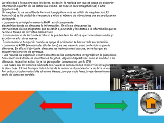 La velocidad a la que procesa los datos, es decir, la rapidez con que es capaz de elaborar
información a partir de los datos que recibe, se mide en Mhz (megahercios) o Ghz
(gigahercios).
Un megahercio es un millón de hercios. Un gigahercio es un millón de megahercios. El
hercio (Hz) es la unidad de frecuencia y mide el número de vibraciones que se producen en
un segundo.
- La memoria principal o memoria RAM es el componente
electrónico donde se almacena la información . En ella se almacenan las
instrucciones de los programas que se están ejecutando y los datos o la información que se
recibe a través de distintos dispositivos
Es una memoria de lectura/escritura: se pueden leer los datos que tiene almacenados y
escribir en ella otros nuevos.
Es una memoria temporal: cuando se apaga el ordenador se borra todo su contenido.
- La memoria ROM (memoria de sólo lectura) es una memoria cuyo contenido no puede
alterarse. En ella el fabricante almacena las instrucciones básicas, entre las que se
encuentran la rutina de arranque.
- Las ranuras de expansión o slots son otro de los componentes integrados en la placa base.
Son conectores donde se insertan las tarjetas. Algunos dispositivos, como el monitor o los
altavoces, necesitan estas tarjetas para poder comunicarse con la CPU
- Los buses son los caminos mediante los cuales se comunican los dispositivos integrados en
la placa base. El bus transporta los datos de la memoria al procesador y de éste a la memoria
Por un bus circulan varios bits al mismo tiempo, uno por cada línea, lo que denominamos
envío de datos en paralelo.
 