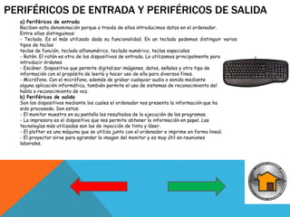 PERIFÉRICOS DE ENTRADA Y PERIFÉRICOS DE SALIDA
a) Periféricos de entrada
Reciben esta denominación porque a través de ellos introducimos datos en el ordenador.
Entre ellos distinguimos:
- Teclado. Es el más utilizado dada su funcionalidad. En un teclado podemos distinguir varios
tipos de teclas:
teclas de función, teclado alfanumérico, teclado numérico, teclas especiales
- Ratón. El ratón es otro de los dispositivos de entrada. Lo utilizamos principalmente para
introducir órdenes
- Escáner. Dispositivo que permite digitalizar imágenes, datos, señales y otro tipo de
información con el propósito de leerla y hacer uso de ella para diversos fines.
- Micrófono. Con el micrófono, además de grabar cualquier audio o sonido mediante
alguna aplicación informática, también permite el uso de sistemas de reconocimiento del
habla o reconocimiento de voz.
b) Periféricos de salida
Son los dispositivos mediante los cuales el ordenador nos presenta la información que ha
sido procesada. Son estos:
- El monitor muestra en su pantalla los resultados de la ejecución de los programas.
- La impresora es el dispositivo que nos permite obtener la información en papel. Las
tecnologías más utilizadas son las de inyección de tinta y láser.
- El plotter es una máquina que se utiliza junto con el ordenador e imprime en forma lineal.
- El proyector sirve para agrandar la imagen del monitor y es muy útil en reuniones
laborales.
 