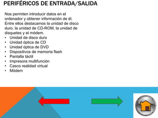 PERIFÉRICOS DE ENTRADA/SALIDA
Nos permiten introducir datos en el
ordenador y obtener información de él.
Entre ellos destacamos la unidad de disco
duro, la unidad de CD-ROM, la unidad de
disquetes y el módem.
• Unidad de disco duro
• Unidad óptica de CD
• Unidad óptica de DVD
• Dispositivos de memoria flash
• Pantalla táctil
• Impresora multifunción
• Casco realidad virtual
• Módem
 