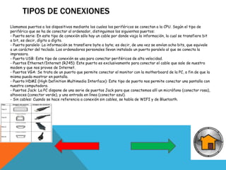 TIPOS DE CONEXIONES
Llamamos puertos a los dispositivos mediante los cuales los periféricos se conectan a la CPU. Según el tipo de
periférico que se ha de conectar al ordenador, distinguimos los siguientes puertos:
- Puerto serie: En este tipo de conexión sólo hay un cable por donde viaja la información, la cual se transfiere bit
a bit, es decir, dígito a dígito.
- Puerto paralelo: La información se transfiere byte a byte; es decir, de una vez se envían ocho bits, que equivale
a un carácter del teclado. Los ordenadores personales llevan instalado un puerto paralelo al que se conecta la
impresora.
- Puerto USB: Este tipo de conexión se usa para conectar periféricos de alta velocidad.
- Puertos Ethernet/Internet (RJ45): Este puerto es exclusivamente para conectar el cable que sale de nuestro
modem y que nos provee de Internet.
- Puertos VGA: Se trata de un puerto que permite conectar el monitor con la motherboard de la PC, a fin de que la
misma pueda mostrar en pantalla.
- Puerto HDMI (High Definition Multimedia Interface): Este tipo de puerto nos permite conectar una pantalla con
nuestra computadora.
- Puertos Jack: La PC dispone de una serie de puertos Jack para que conectemos allí un micrófono (conector rosa),
altavoces (conector verde), y una entrada en línea (conector azul).
- Sin cables: Cuando se hace referencia a conexión sin cables, se habla de WIFI y de Bluetooth.
 