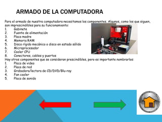 ARMADO DE LA COMPUTADORA
Para el armado de nuestra computadora necesitamos los componentes. Algunos, como los que siguen,
son imprescindibles para su funcionamiento:
1. Gabinete
2. Fuente de alimentación
3. Placa madre
4. Memoria RAM
5. Disco rígido mecánico o disco en estado sólido
6. Microprocesador
7. Cooler CPU
8. Conectores, cables y puertos
Hay otros componentes que se consideran prescindibles, pero es importante nombrarlos:
1. Placa de video
2. Placa de red
3. Grabadora/lectora de CD/DVD/Blu-ray
4. Fan cooler
5. Placa de sonido
 