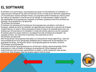 EL SOFTWARE
El software es la parte lógica, los programas que ponen en funcionamiento el ordenador, le
capacitan para interpretar las instrucciones que recibe a través de los distintos componentes
y le facultan para realizar múltiples tareas. Los programas están formados por instrucciones
que indican al ordenador la función que ha de realizar en cada momento. Según la función
que desempeñan los programas que componen el software, podemos dividirlo en software de
sistemas, de programación y de aplicación.
*El software de sistemas
El software de sistemas está formado por los programas que coordinan y controlan el
hardware, además de dotar al ordenador de capacidad para interpretar y ejecutar las órdenes
transmitidas por el usuario. Estos programas reciben el nombre de sistemas operativos. Las
órdenes que introducimos en el ordenador a través del sistema operativo son los comandos.
El sistema operativo asigna nombres a los dispositivos más utilizados del ordenador: las
unidades de disco, las conexiones en paralelo y las conexiones en serie.
*El software de aplicación
Está integrado por los programas dedicados a la realización de tareas específicas, como son
los procesadores de texto (programas diseñados para la elaboración de documentos), los
programas de dibujo, las hojas de cálculo, los programas gestores de datos, etcétera.
*El software de programación
Está constituido por los programas que se utilizan para realizar nuevos programas. Estos
programas se crean utilizando un lenguaje de programación. Estos lenguajes están
constituidos por instrucciones, generalmente en inglés, y están regidos por unas normas
sintácticas. Cada lenguaje tiene sus propias reglas e instrucciones.
 