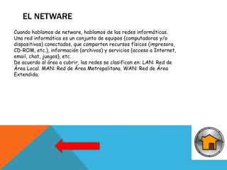 EL NETWARE
Cuando hablamos de netware, hablamos de las redes informáticas.
Una red informática es un conjunto de equipos (computadoras y/o
dispositivos) conectados, que comparten recursos físicos (impresora,
CD-ROM, etc.), información (archivos) y servicios (acceso a Internet,
email, chat, juegos), etc.
De acuerdo al área a cubrir, las redes se clasifican en: LAN: Red de
Área Local. MAN: Red de Área Metropolitana. WAN: Red de Área
Extendida.
 