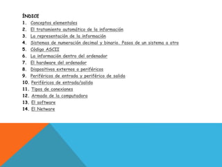 ÍNDICE
1. Conceptos elementales
2. El tratamiento automático de la información
3. La representación de la información
4. Sistemas de numeración decimal y binario. Pasos de un sistema a otro
5. Código ASCII
6. La información dentro del ordenador
7. El hardware del ordenador
8. Dispositivos externos o periféricos
9. Periféricos de entrada y periférico de salida
10. Periféricos de entrada/salida
11. Tipos de conexiones
12. Armado de la computadora
13. El software
14. El Netware
 