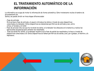 EL TRATAMIENTO AUTOMÁTICO DE LA
INFORMACIÓN
La informática se ocupa de tratar la información de forma automática. Este tratamiento recibe el nombre de
procesamiento de
datos y se puede dividir en tres etapas diferenciadas:
- Fase de entrada
En la primera fase de entrada, el usuario introduce los datos a través de unos dispositivos
conectados al ordenador. Estos dispositivos se denominan periféricos de entrada y son, entre
otros, el teclado y el ratón
- Fase de proceso Una vez que ha recibido los datos, el ordenador los almacena en la memoria y realiza las
operaciones necesarias para obtener los resultados.
- Fase de salida Por último, el ordenador muestra en la fase de salida los resultados y lo hace a través de
dispositivos conectados a él. Estos dispositivos se llaman periféricos de salida y son, por ejemplo, el monitor y la
impresora.
 