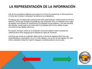 LA REPRESENTACIÓN DE LA INFORMACIÓN
Uno de los principales problemas que surgieron a la hora de automatizar la información fue
la forma de introducir y almacenar los datos en los ordenadores.
El lenguaje que utilizamos para comunicarnos está constituido por combinaciones de letras y
números, con los que formamos las palabras y las cantidades. Pero el ordenador no es capaz
de emplear este sistema de comunicación. El ordenador es una máquina, y tan sólo entiende
dos estados: cuando pasa la corriente eléctrica (impulso eléctrico) y cuando no pasa
corriente (no hay impulso eléctrico).
Para poder introducir datos en un ordenador es preciso adaptar nuestro sistema de
comunicación al único lenguaje que la máquina es capaz de reconocer.
Los datos que recibe un ordenador deben darse en forma de impulsos eléctricos, que
acostumbramos a representar con un 1 si hay impulso y con un 0 si no hay impulso. Por este
motivo, debemos transcribir nuestro lenguaje a combinaciones de ceros y unos.
 