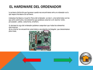 EL HARDWARE DEL ORDENADOR
La primera distinción que hacemos cuando nos encontramos ante un ordenador es la
que separa hardware de software.
Llamamos hardware a la parte física del ordenador, es decir, a los materiales con los
que está construido y los elementos que podemos conectar a él: monitor ratón,
procesador, cables, conectores, etcétera.
Si abrimos la caja del ordenador podemos comprobar que todos los elementos
electrónicos
de su interior se encuentran conectados a una plancha rectangular, que denominamos
placa base.
 