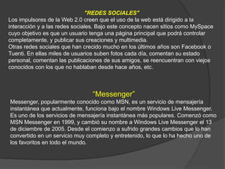 "REDES SOCIALES"
Los impulsores de la Web 2.0 creen que el uso de la web está dirigido a la
interacción y a las redes sociales. Bajo este concepto nacen sitios como MySpace
cuyo objetivo es que un usuario tenga una página principal que podrá controlar
completamente, y publicar sus creaciones y multimedia.
Otras redes sociales que han crecido mucho en los últimos años son Facebook o
Tuenti. En ellas miles de usuarios suben fotos cada día, comentan su estado
personal, comentan las publicaciones de sus amigos, se reencuentran con viejos
conocidos con los que no hablaban desde hace años, etc.
“Messenger”
Messenger, popularmente conocido como MSN, es un servicio de mensajería
instantánea que actualmente, funciona bajo el nombre Windows Live Messenger.
Es uno de los servicios de mensajería instantánea más populares. Comenzó como
MSN Messenger en 1999, y cambió su nombre a Windows Live Messenger el 13
de diciembre de 2005. Desde el comienzo a sufrido grandes cambios que lo han
convertido en un servicio muy completo y entretenido, lo que lo ha hecho uno de
los favoritos en todo el mundo.
 