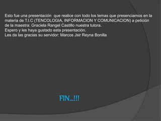 FIN…!!!
Esto fue una presentación que realice con todo los temas que presenciamos en la
materia de T.I.C (TENCOLOGIA, INFORMACION Y COMUNICACION) a petición
de la maestra: Graciela Rangel Castillo nuestra tutora.
Espero y les haya gustado esta presentación.
Les da las gracias su servidor: Marcos Jsir Reyna Bonilla
 