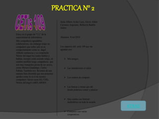 PRACTICA N° 2
Estoy en el grupo de “1 L” de la
especialidad de informática.
Mis compañeros agradables
colaborativos, sin embargo tengo un
compañero que sobre sale en su
comportamiento como es ángel
Alfredo carrascosa y su compinche
Néstor del ángel los cuales hablan y
hablan, siempre están asiendo relajo, en
cambio también tengo compañeros que
son muy tranquilos pecan de ser serios,
como Miriam Guadalupe, Carlos
Fabián. También nos llevamos de una
manera bien divertida que nos ponemos
apodos como lo es el de nuestro
compañero Alexis casas (EL CHI),
Néstor del ángel (ABELARDO)
Jesús Albero Aviles Lara, Alexis Aldair
Carranza Anguiano, Bellanira Badillo
Juárez
Alumnos 8/oct/2010
Los aspectos del cetis 109 que me
agradan son:
 Mis amigos
 Las instalaciones el salón
 Los centros de computo
 Las bancas y mesas que ahí
donde podemos comer y platicar
 Que cuenta con Internet
inalámbrico en toda la escuela
 Contamos con varias
cooperativas
ATRAS
 