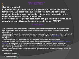 “INTERNET”
Que es el internet?
El internet es algo nuevo, moderno y que parece, que cambiara nuestra
forma de vivir.Se podia decir que internet esta formado por un gran
cantidad de ordenadores que pueden intercambiar informacion entre
ellos.Es una red mundial de ordenadores.
Los ordenadores se pueden comunicar por que estan unidos atraves de
conexiones que utilizan un lenguaje aportado comun "TCP/IP"
“NAVEGADOR”
Un navegador sirve para acceder a Internet, pero también puedes utilizar IE sin conexión a
Internet para ver páginas web que tengas grabadas en el disco duro, en un CD, DVD u otro
dispositivo.
Los navegadores van incorporando las nuevas tecnologías que se generan en torno a Internet,
cada poco tiempo aparecen versiones nuevas, es conveniente tener actualizado nuestro
navegador.
Cuando aparece una nueva versión, el navegador instalará las actualizaciones
automáticamente. También podemos visitar la web del navegador y descargar gratis la última
versión. Si tienes una versión vieja puede que al visitar ciertos sitios no los puedas ver
correctamente. Por ejemplo, ciertas animaciones pueden no funcionar correctamente, o un
menú puede que no se abra.
Tanto si quieres actualizar tu versión como si quieres instalarte un navegador aquí tienes los
detalles para:
Internet Explorer .
Y Mozilla Firefox .
 