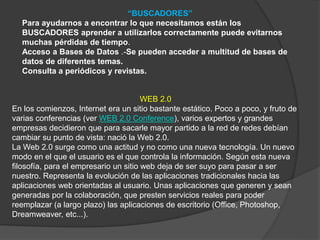 “BUSCADORES”
Para ayudarnos a encontrar lo que necesitamos están los
BUSCADORES aprender a utilizarlos correctamente puede evitarnos
muchas pérdidas de tiempo.
Acceso a Bases de Datos .-Se pueden acceder a multitud de bases de
datos de diferentes temas.
Consulta a periódicos y revistas.
WEB 2.0
En los comienzos, Internet era un sitio bastante estático. Poco a poco, y fruto de
varias conferencias (ver WEB 2.0 Conference), varios expertos y grandes
empresas decidieron que para sacarle mayor partido a la red de redes debían
cambiar su punto de vista: nació la Web 2.0.
La Web 2.0 surge como una actitud y no como una nueva tecnología. Un nuevo
modo en el que el usuario es el que controla la información. Según esta nueva
filosofía, para el empresario un sitio web deja de ser suyo para pasar a ser
nuestro. Representa la evolución de las aplicaciones tradicionales hacia las
aplicaciones web orientadas al usuario. Unas aplicaciones que generen y sean
generadas por la colaboración, que presten servicios reales para poder
reemplazar (a largo plazo) las aplicaciones de escritorio (Office, Photoshop,
Dreamweaver, etc...).
 